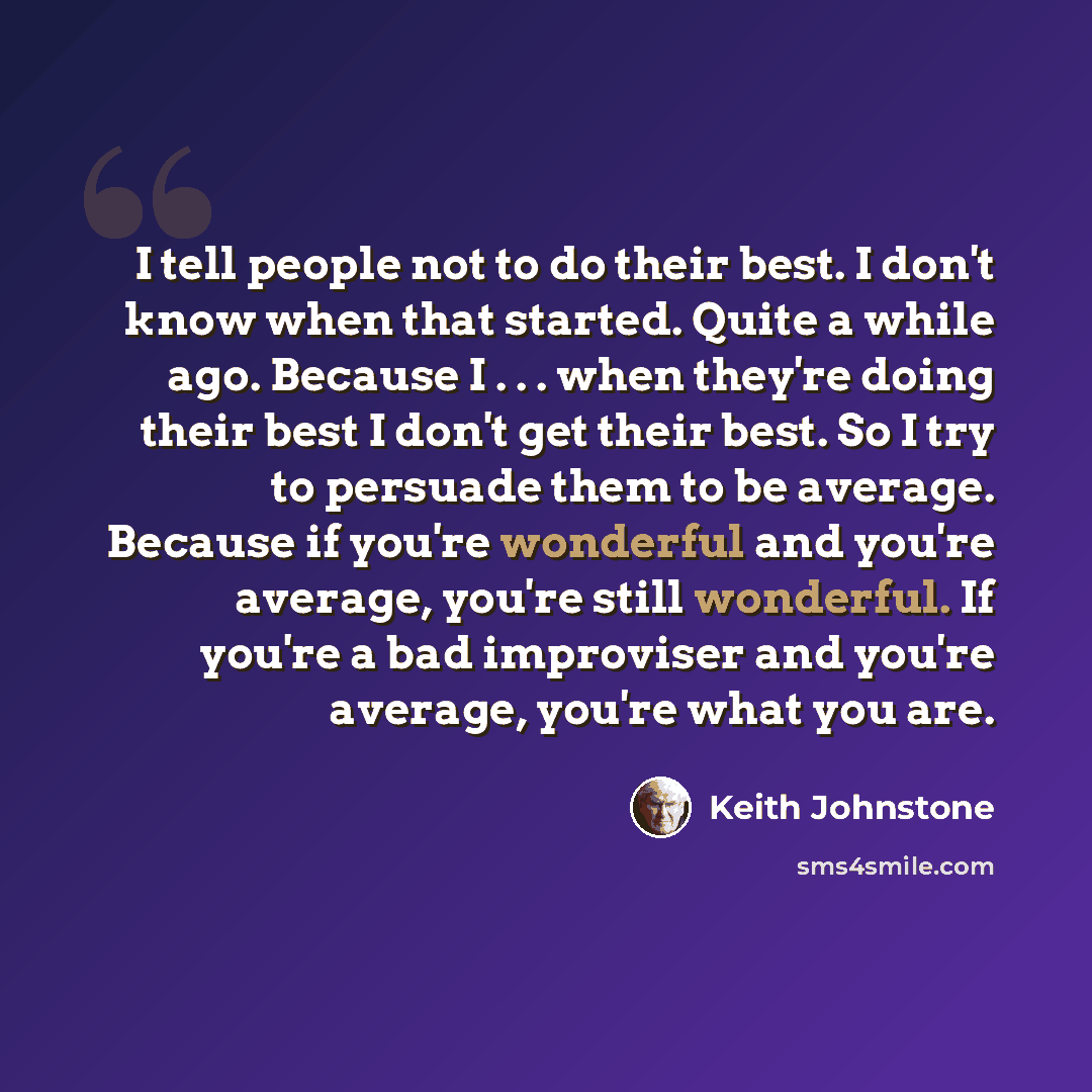 “I tell people not to do their best. I don't know when that started. Quite a while ago. Because I . . . when they're doing their best I don't get their best. So I try to persuade them to be average. Because if you're wonderful and you're average, you're still wonderful. If you're a bad improviser…” quote by Keith Johnstone