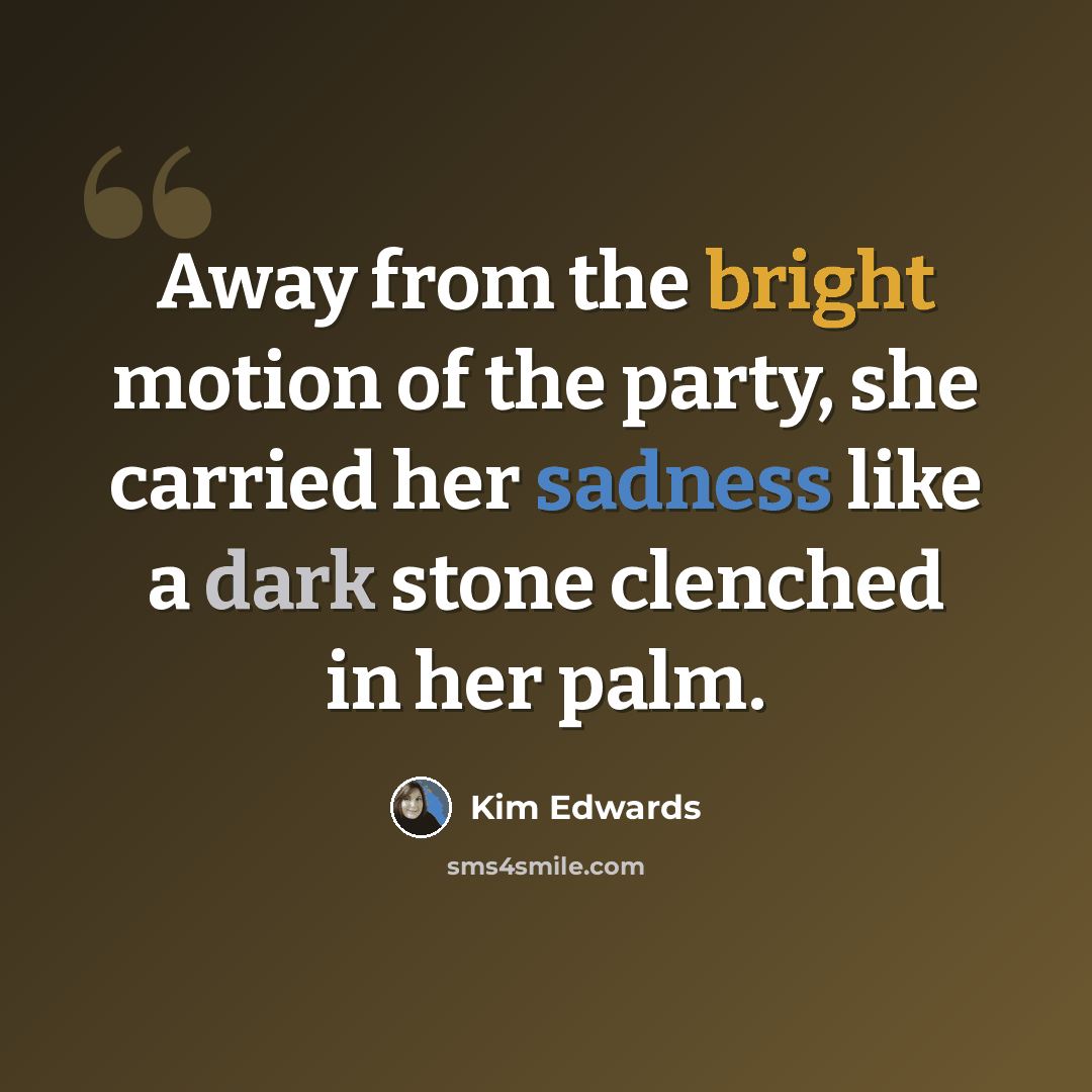 “Away from the bright motion of the party, she carried her sadness like a dark stone clenched in her palm.” quote by Kim Edwards