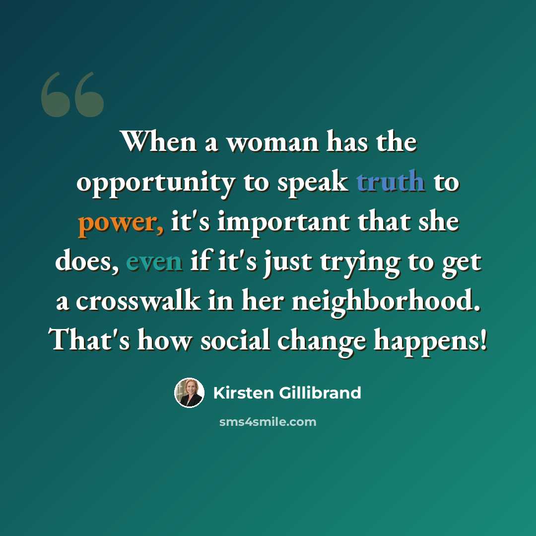 “When a woman has the opportunity to speak truth to power, it's important that she does, even if it's just trying to get a crosswalk in her neighborhood. That's how social change happens!” quote by Kirsten Gillibrand