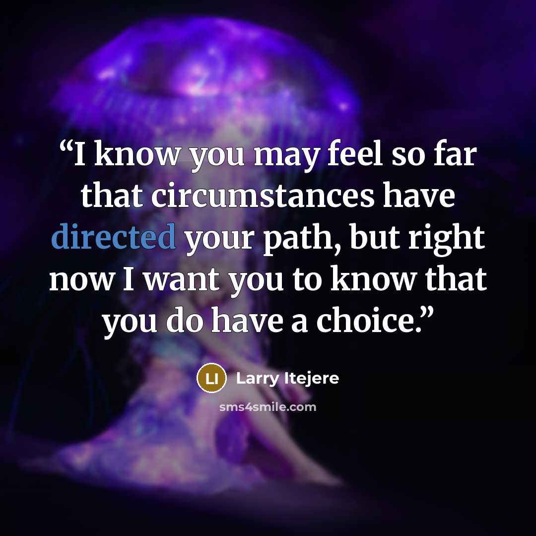 “I know you may feel so far that circumstances have directed your path, but right now I want you to know that you do have a choice.” quote by Larry Itejere