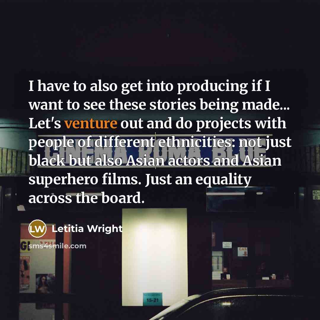 “I have to also get into producing if I want to see these stories being made... Let's venture out and do projects with people of different ethnicities: not just black but also Asian actors and Asian superhero films. Just an equality across the board.” quote by Letitia Wright
