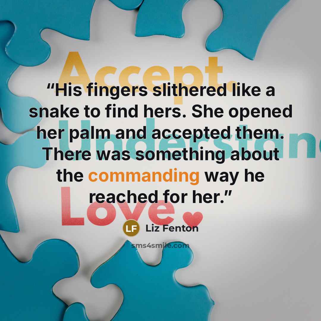 “His fingers slithered like a snake to find hers. She opened her palm and accepted them. There was something about the commanding way he reached for her.” quote by Liz Fenton