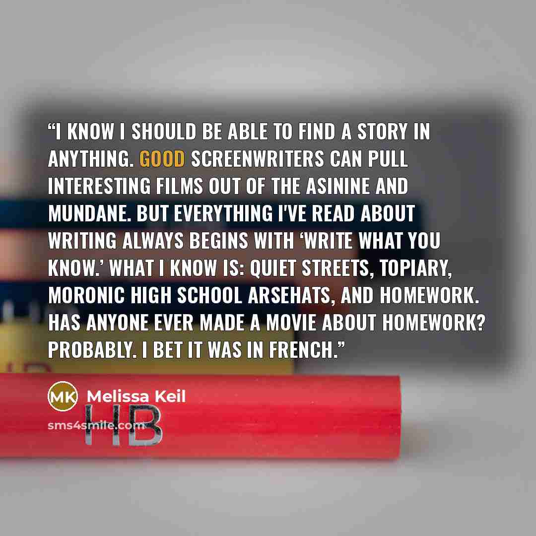“I know I should be able to find a story in anything. Good screenwriters can pull interesting films out of the asinine and mundane. But everything I've read about writing always begins with ‘write what you know.’ What I know is: quiet streets, topiary, moronic high school arsehats, and homework…” quote by Melissa Keil