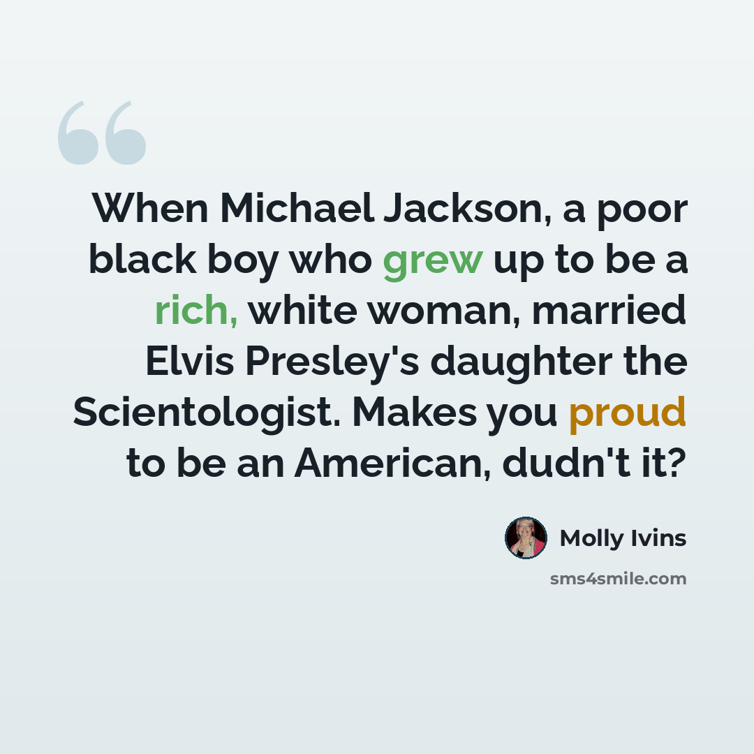 “When Michael Jackson, a poor black boy who grew up to be a rich, white woman, married Elvis Presley's daughter the Scientologist. Makes you proud to be an American, dudn't it?” quote by Molly Ivins