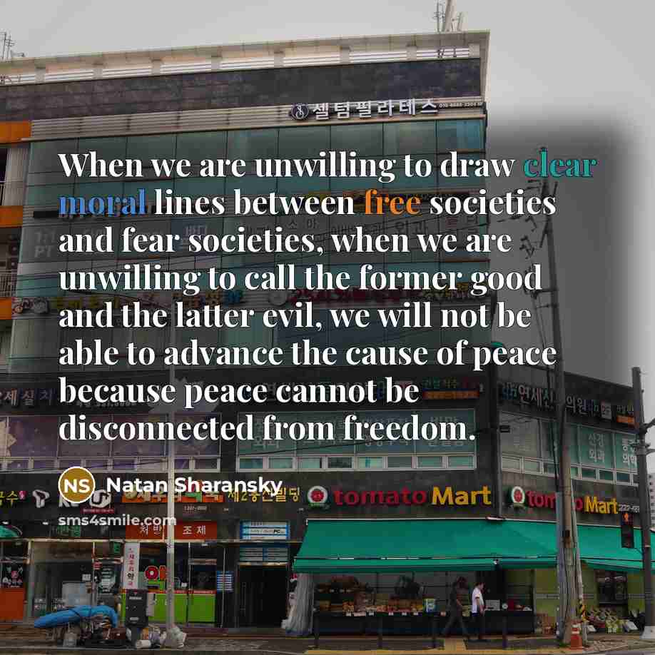 “When we are unwilling to draw clear moral lines between free societies and fear societies, when we are unwilling to call the former good and the latter evil, we will not be able to advance the cause of peace because peace cannot be disconnected from freedom.” quote by Natan Sharansky