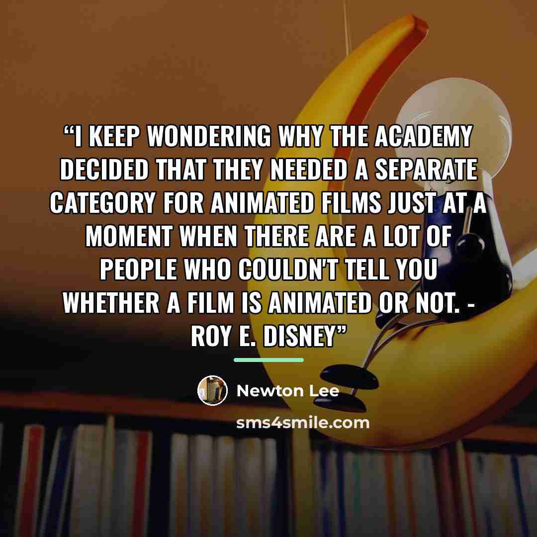 “I keep wondering why the Academy decided that they needed a separate category for animated films just at a moment when there are a lot of people who couldn't tell you whether a film is animated or not. - Roy E. Disney” quote by Newton Lee