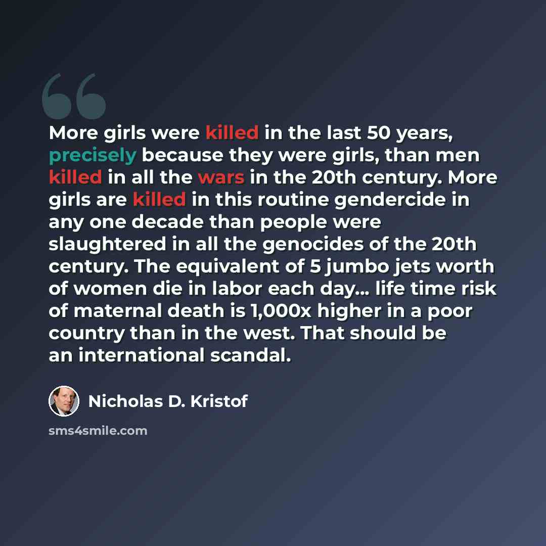 “More girls were killed in the last 50 years, precisely because they were girls, than men killed in all the wars in the 20th century. More girls are killed in this routine gendercide in any one decade than people were slaughtered in all the genocides of the 20th century. The equivalent of 5 jumbo…” quote by Nicholas D. Kristof