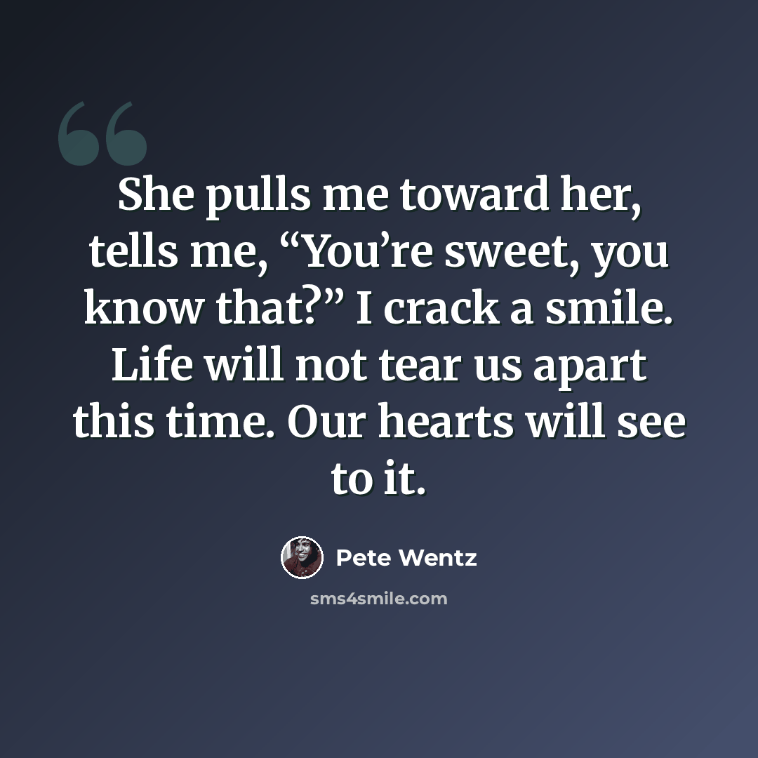 “She pulls me toward her, tells me, “You’re sweet, you know that?” I crack a smile. Life will not tear us apart this time. Our hearts will see to it.” quote by Pete Wentz