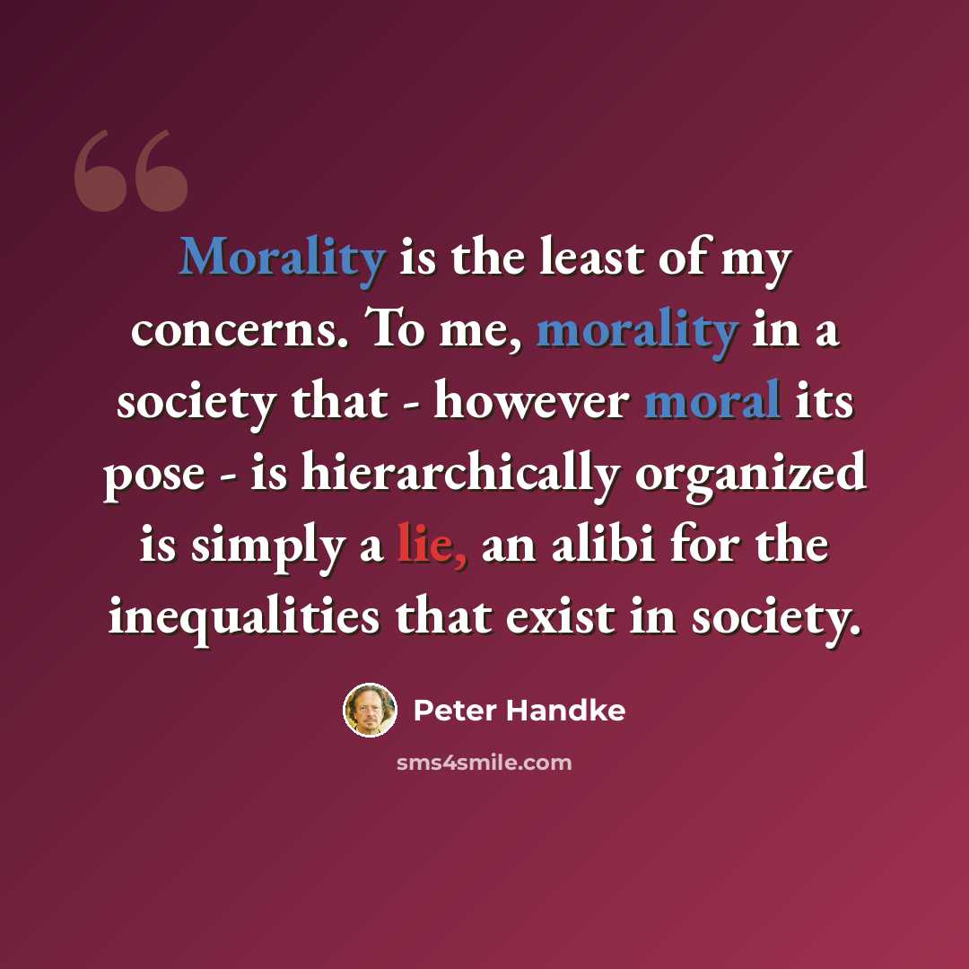 “Morality is the least of my concerns. To me, morality in a society that - however moral its pose - is hierarchically organized is simply a lie, an alibi for the inequalities that exist in society.” quote by Peter Handke
