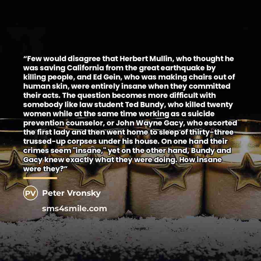 “Few would disagree that Herbert Mullin, who thought he was saving California from the great earthquake by killing people, and Ed Gein, who was making chairs out of human skin, were entirely insane when they committed their acts. The question becomes more difficult with somebody like law student…” quote by Peter Vronsky
