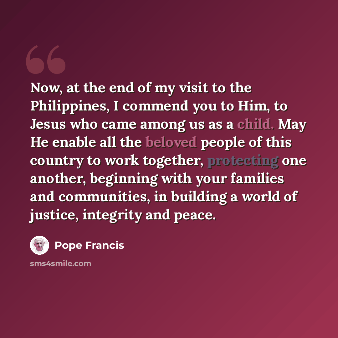 “Now, at the end of my visit to the Philippines, I commend you to Him, to Jesus who came among us as a child. May He enable all the beloved people of this country to work together, protecting one another, beginning with your families and communities, in building a world of justice, integrity and…” quote by Pope Francis
