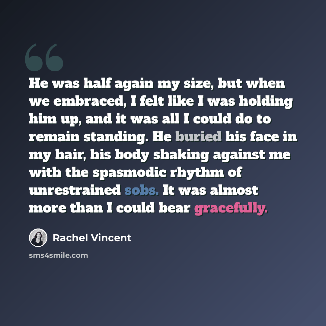 “He was half again my size, but when we embraced, I felt like I was holding him up, and it was all I could do to remain standing. He buried his face in my hair, his body shaking against me with the spasmodic rhythm of unrestrained sobs. It was almost more than I could bear gracefully.” quote by Rachel Vincent