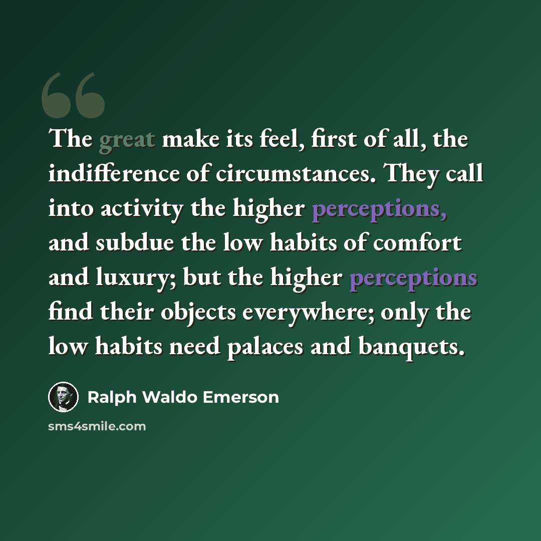 “The great make its feel, first of all, the indifference of circumstances. They call into activity the higher perceptions, and subdue the low habits of comfort and luxury; but the higher perceptions find their objects everywhere; only the low habits need palaces and banquets.” quote by Ralph Waldo Emerson