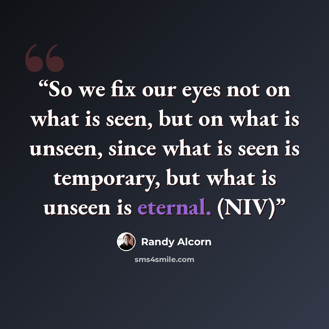 “So we fix our eyes not on what is seen, but on what is unseen, since what is seen is temporary, but what is unseen is eternal. (NIV)” quote by Randy Alcorn