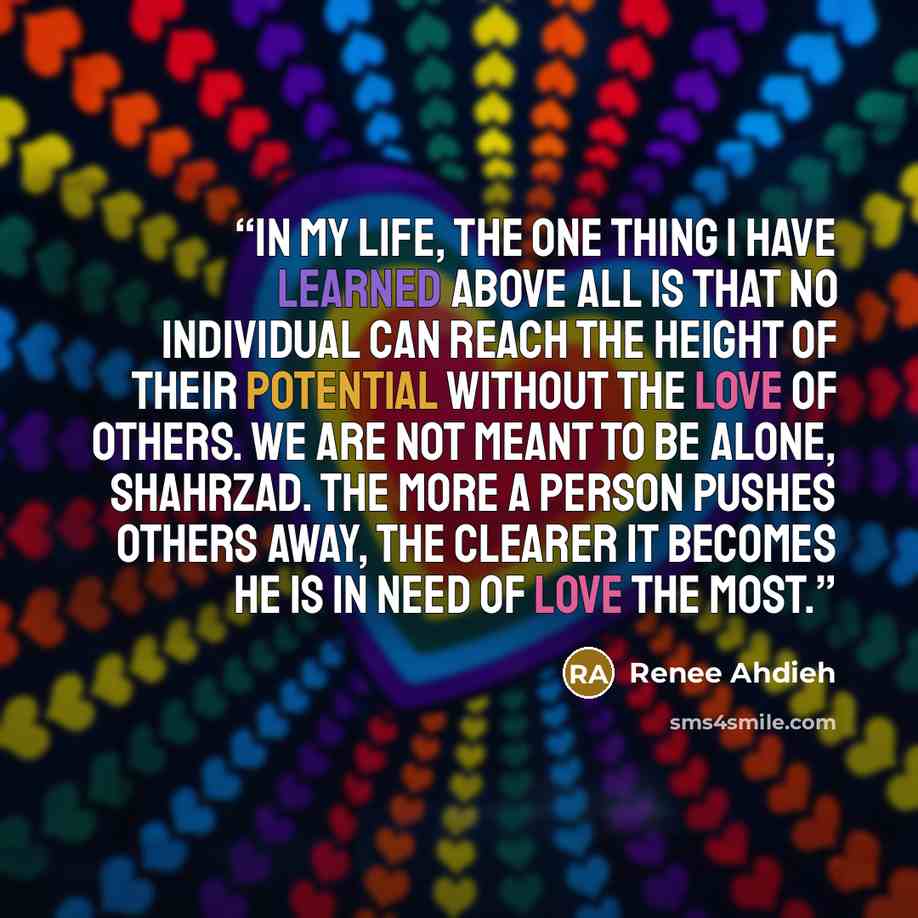 “In my life, the one thing I have learned above all is that no individual can reach the height of their potential without the love of others. We are not meant to be alone, Shahrzad. The more a person pushes others away, the clearer it becomes he is in need of love the most.” quote by Renee Ahdieh