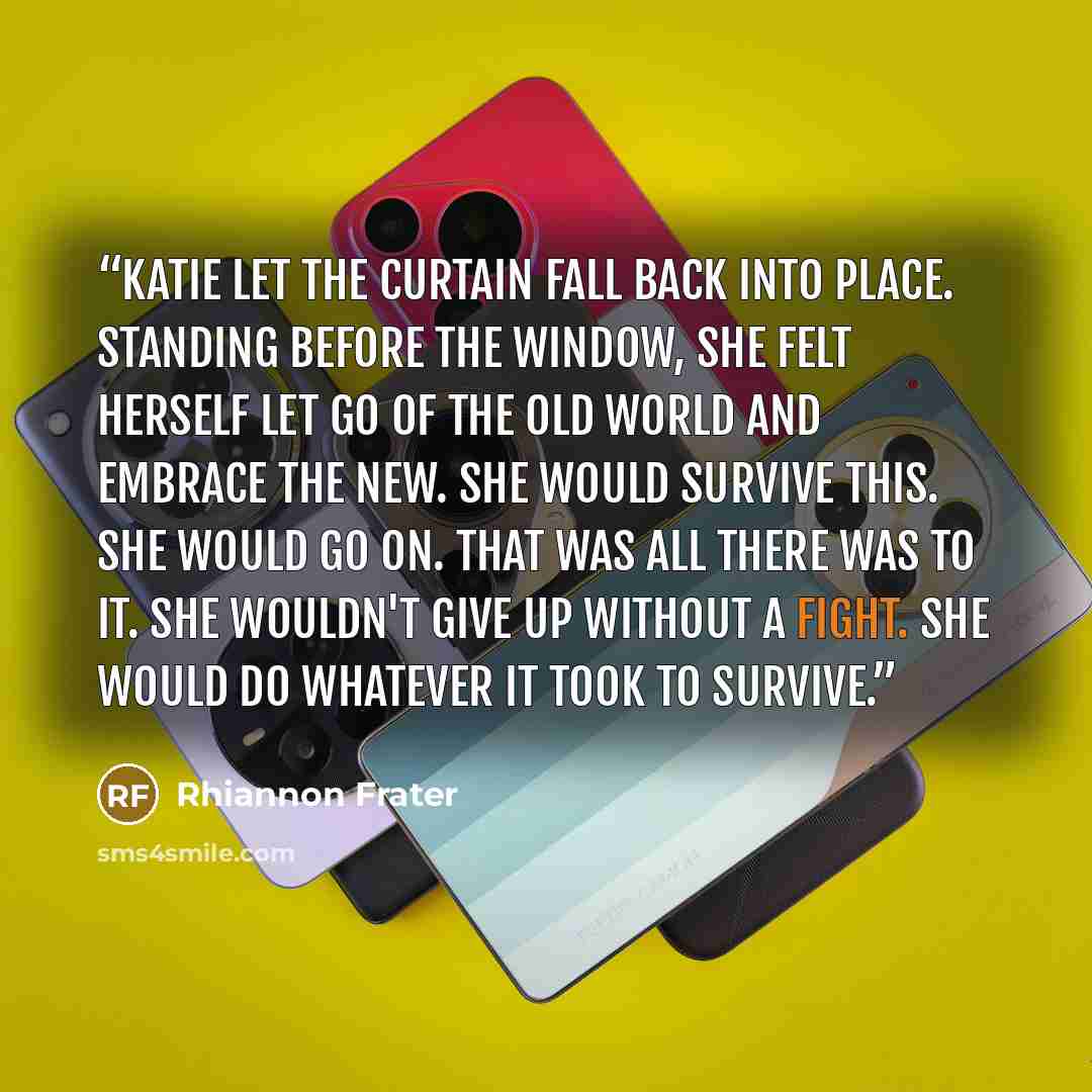 “Katie let the curtain fall back into place. Standing before the window, she felt herself let go of the old world and embrace the new. She would survive this. She would go on. That was all there was to it. She wouldn't give up without a fight. She would do whatever it took to survive.” quote by Rhiannon Frater