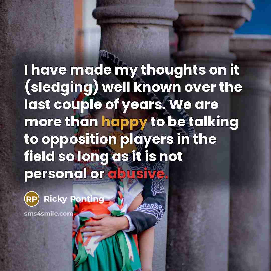 “I have made my thoughts on it (sledging) well known over the last couple of years. We are more than happy to be talking to opposition players in the field so long as it is not personal or abusive.” quote by Ricky Ponting