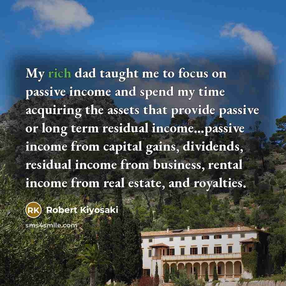 “My rich dad taught me to focus on passive income and spend my time acquiring the assets that provide passive or long term residual income...passive income from capital gains, dividends, residual income from business, rental income from real estate, and royalties.” quote by Robert Kiyosaki