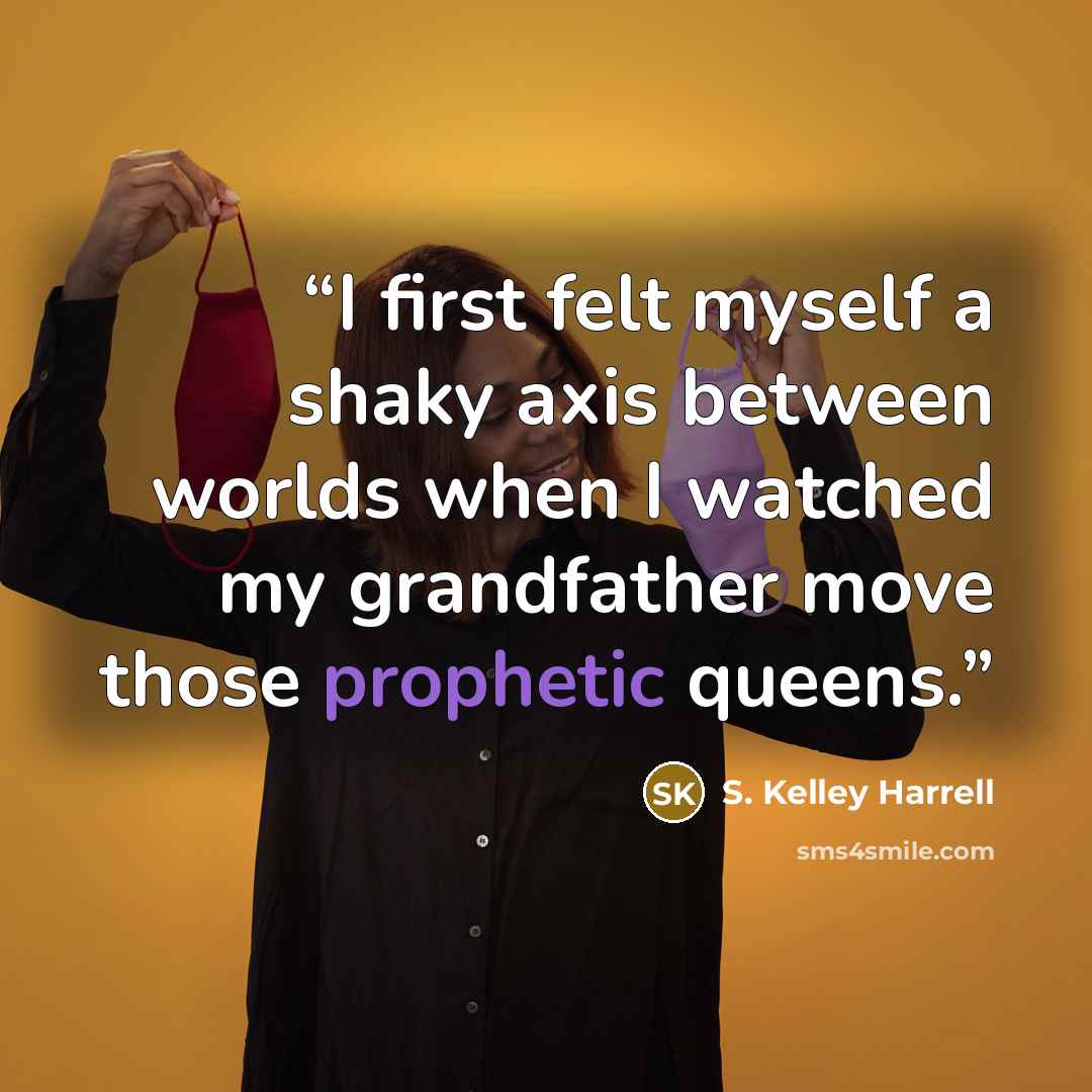 “I first felt myself a shaky axis between worlds when I watched my grandfather move those prophetic queens.” quote by S. Kelley Harrell