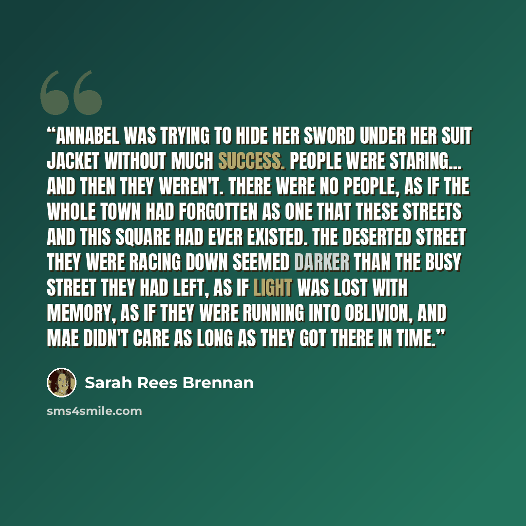 “Annabel was trying to hide her sword under her suit jacket without much success. People were staring... And then they weren't. There were no people, as if the whole town had forgotten as one that these streets and this square had ever existed. The deserted street they were racing down seemed…” quote by Sarah Rees Brennan