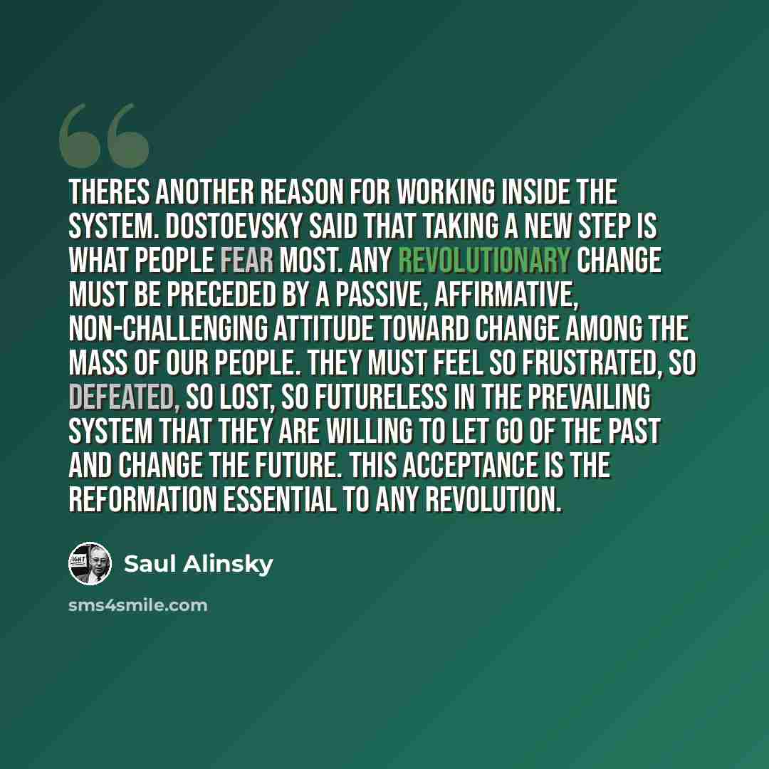 “Theres another reason for working inside the system. Dostoevsky said that taking a new step is what people fear most. Any revolutionary change must be preceded by a passive, affirmative, non-challenging attitude toward change among the mass of our people. They must feel so frustrated, so defeated…” quote by Saul Alinsky