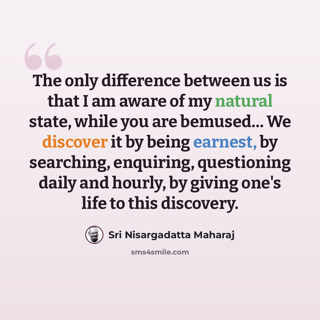 “The only difference between us is that I am aware of my natural state, while you are bemused… We discover it by being earnest, by searching, enquiring, questioning daily and hourly, by giving one's life to this discovery.” quote by Sri Nisargadatta Maharaj
