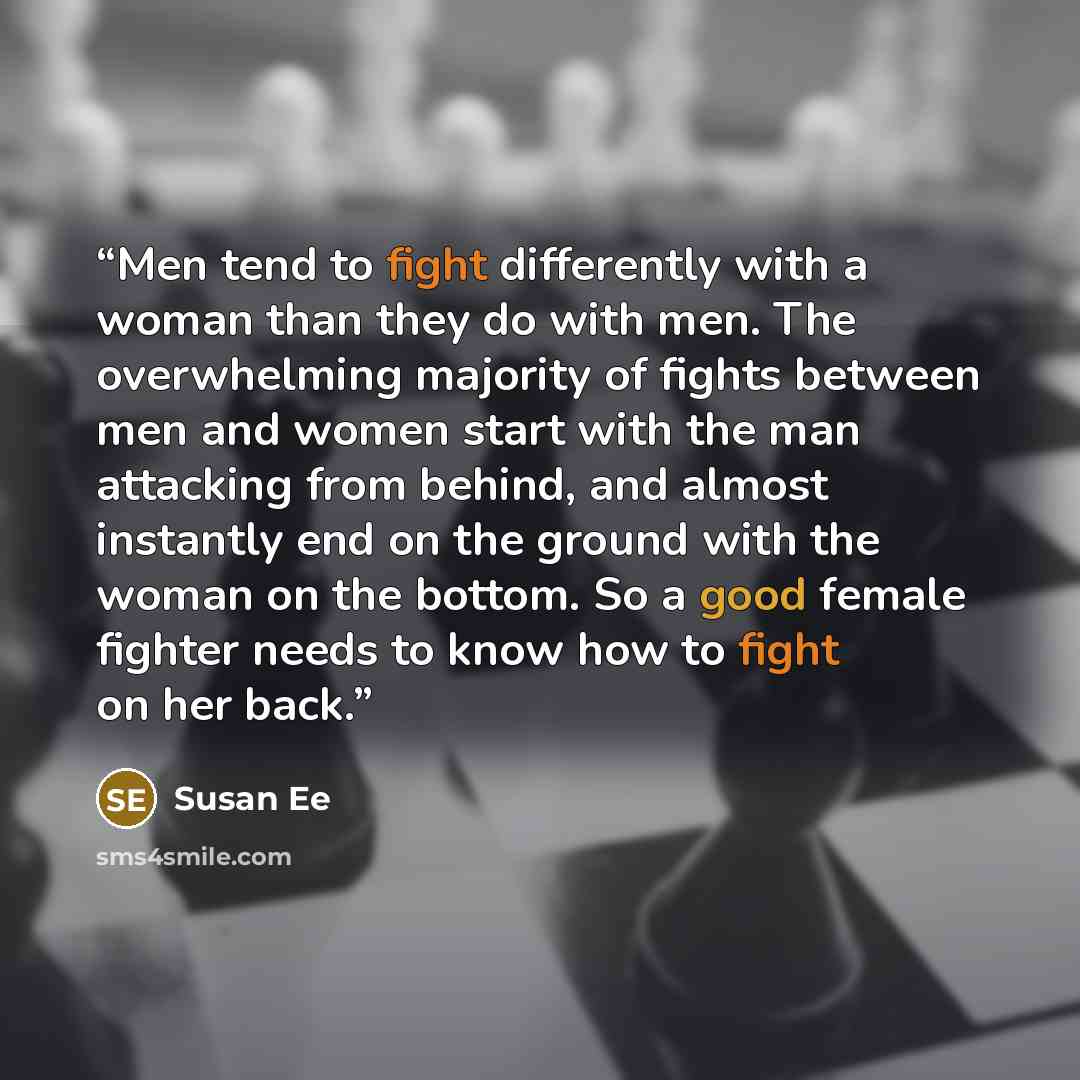 “Men tend to fight differently with a woman than they do with men. The overwhelming majority of fights between men and women start with the man attacking from behind, and almost instantly end on the ground with the woman on the bottom. So a good female fighter needs to know how to fight on her back.” quote by Susan Ee