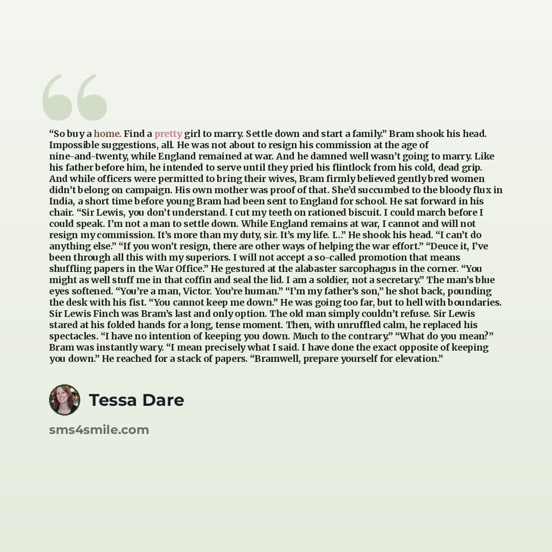 “So buy a home. Find a pretty girl to marry. Settle down and start a family.” Bram shook his head. Impossible suggestions, all. He was not about to resign his commission at the age of nine-and-twenty, while England remained at war. And he damned well wasn’t going to marry. Like his father before…” quote by Tessa Dare