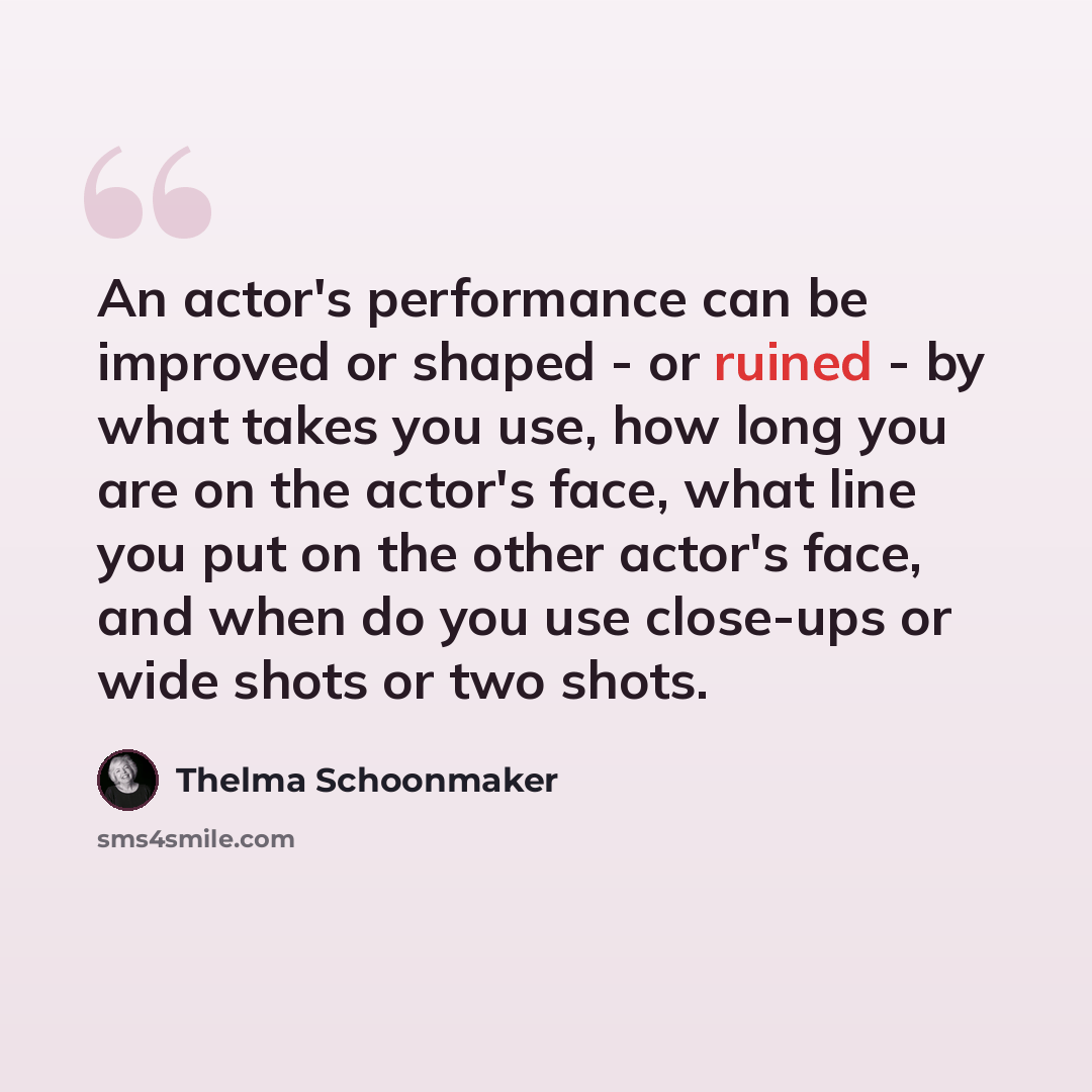 “An actor's performance can be improved or shaped - or ruined - by what takes you use, how long you are on the actor's face, what line you put on the other actor's face, and when do you use close-ups or wide shots or two shots.” quote by Thelma Schoonmaker