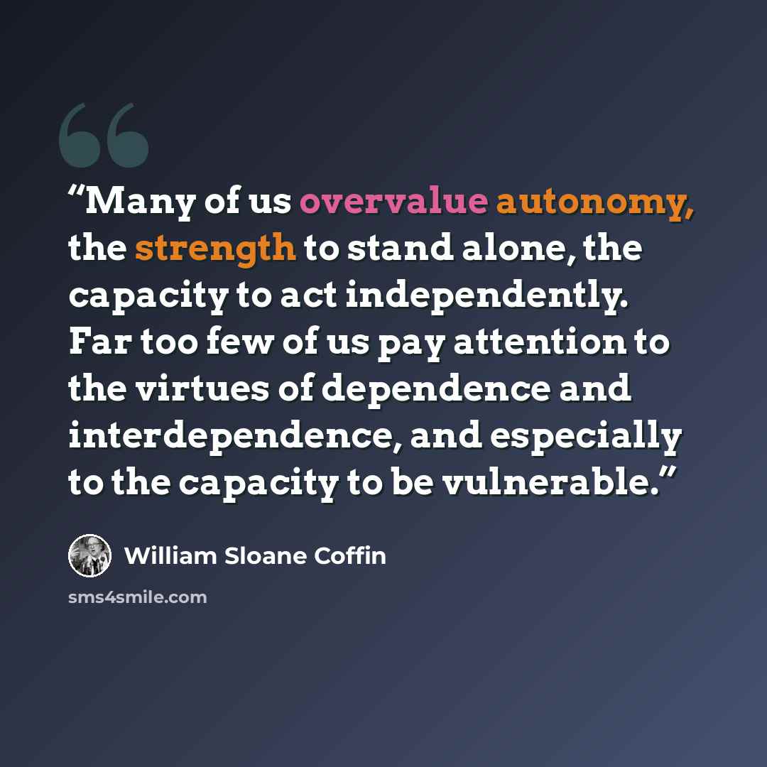 “Many of us overvalue autonomy, the strength to stand alone, the capacity to act independently. Far too few of us pay attention to the virtues of dependence and interdependence, and especially to the capacity to be vulnerable.” quote by William Sloane Coffin
