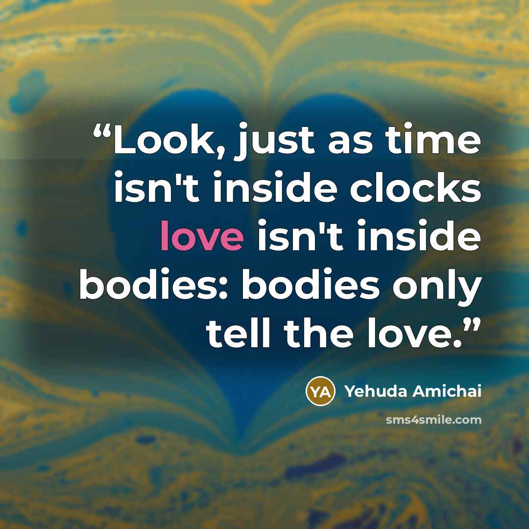 “Look, just as time isn't inside clocks love isn't inside bodies: bodies only tell the love.” quote by Yehuda Amichai