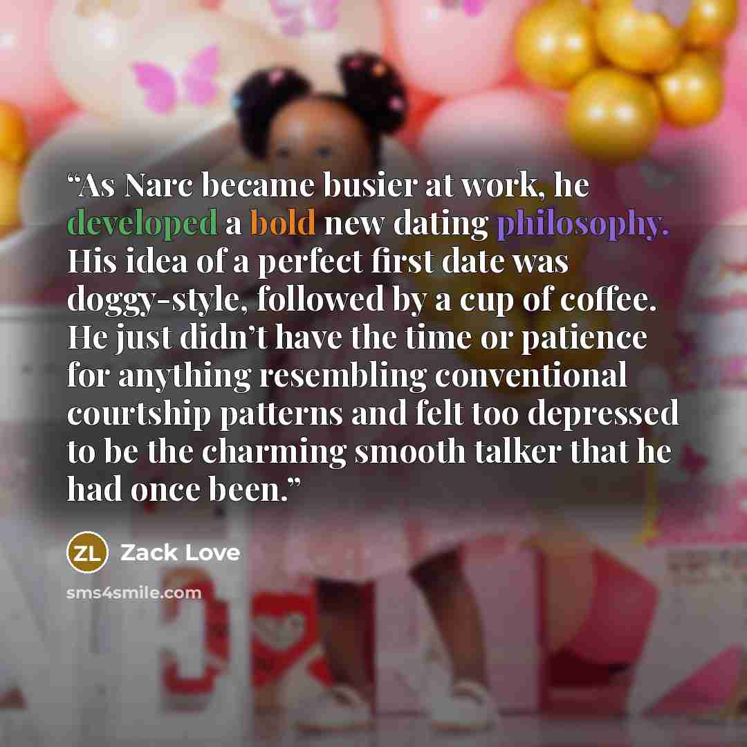 “As Narc became busier at work, he developed a bold new dating philosophy. His idea of a perfect first date was doggy-style, followed by a cup of coffee. He just didn’t have the time or patience for anything resembling conventional courtship patterns and felt too depressed to be the charming smooth…” quote by Zack Love