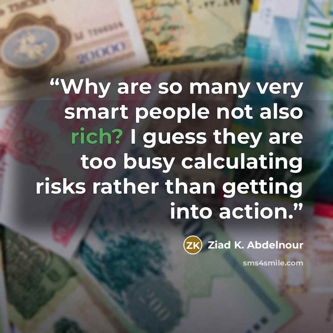 “Why are so many very smart people not also rich? I guess they are too busy calculating risks rather than getting into action.” quote by Ziad K. Abdelnour