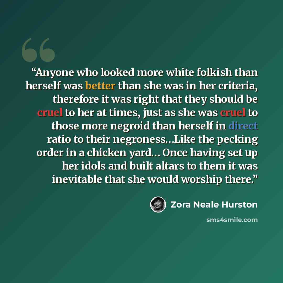 “Anyone who looked more white folkish than herself was better than she was in her criteria, therefore it was right that they should be cruel to her at times, just as she was cruel to those more negroid than herself in direct ratio to their negroness…Like the pecking order in a chicken yard… Once…” quote by Zora Neale Hurston