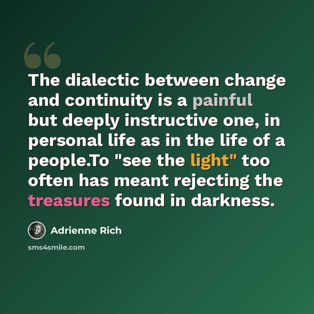 “The dialectic between change and continuity is a painful but deeply instructive one, in personal life as in the life of a people.To "see the light" too often has meant rejecting the treasures found in darkness.” quote by Adrienne Rich