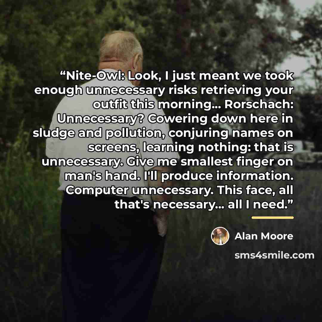 “Nite-Owl: Look, I just meant we took enough unnecessary risks retrieving your outfit this morning... Rorschach: Unnecessary? Cowering down here in sludge and pollution, conjuring names on screens, learning nothing: that is unnecessary. Give me smallest finger on man's hand. I'll produce…” quote by Alan Moore