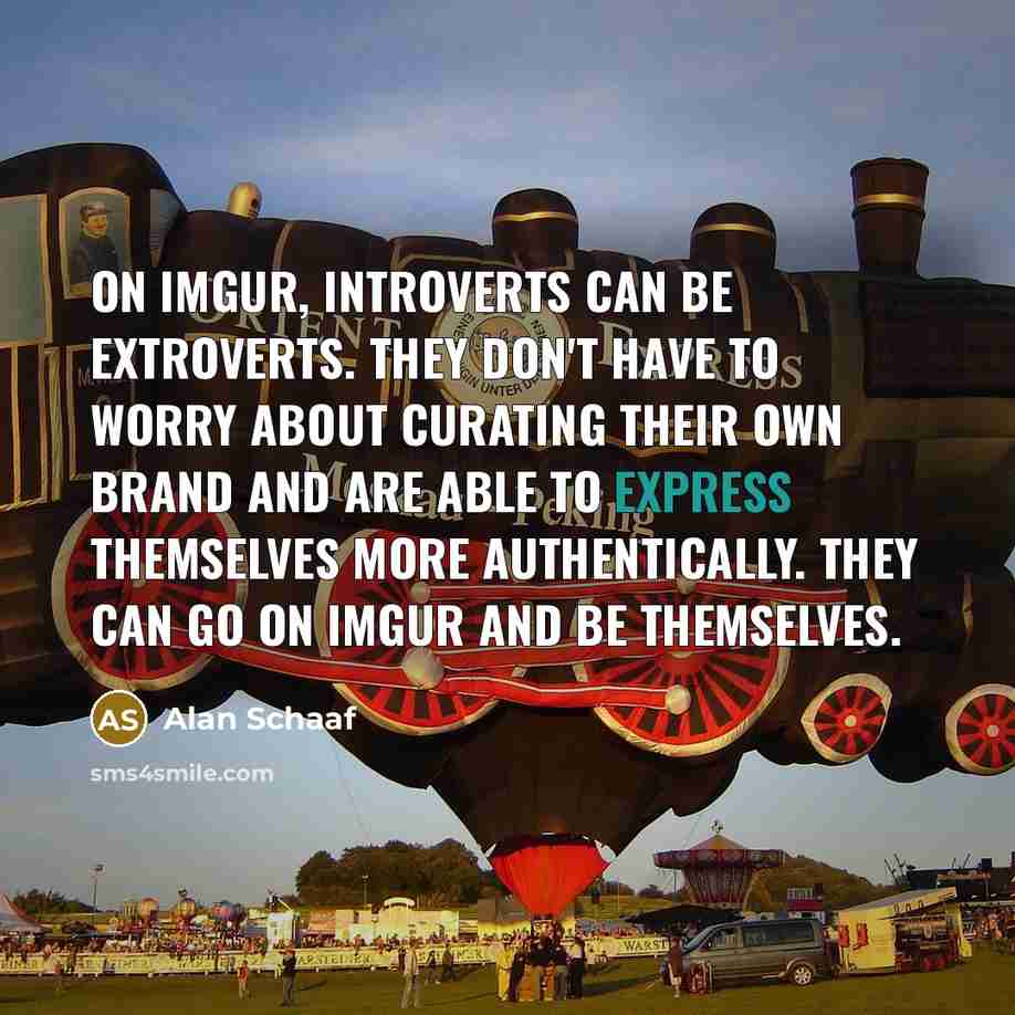 “On Imgur, introverts can be extroverts. They don't have to worry about curating their own brand and are able to express themselves more authentically. They can go on Imgur and be themselves.” quote by Alan Schaaf