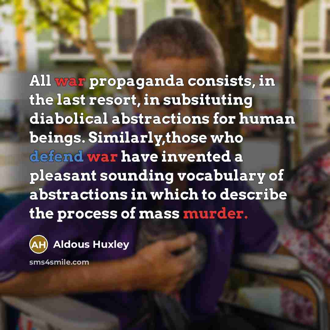“All war propaganda consists, in the last resort, in subsituting diabolical abstractions for human beings. Similarly,those who defend war have invented a pleasant sounding vocabulary of abstractions in which to describe the process of mass murder.” quote by Aldous Huxley