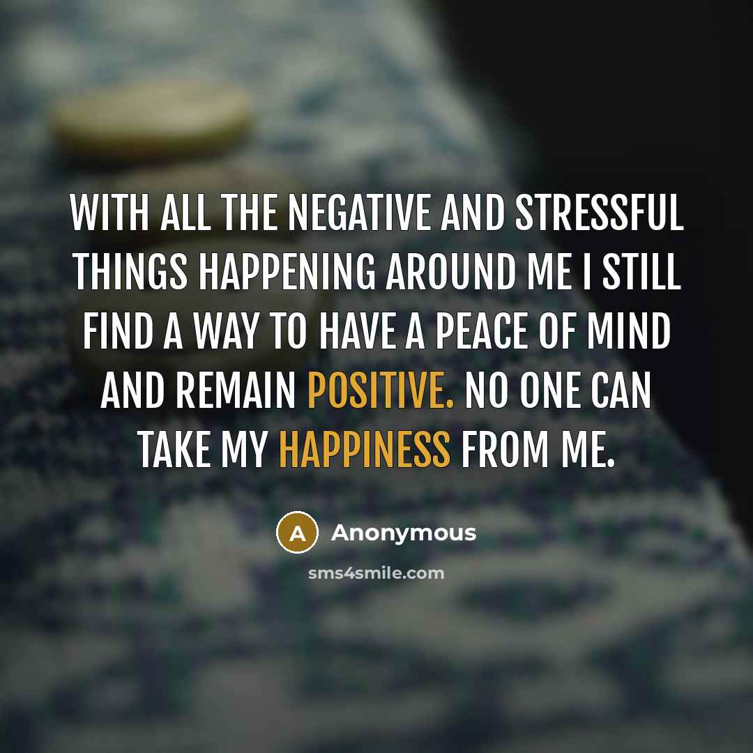“With all the negative and stressful things happening around me I still find a way to have a peace of mind and remain positive. No one can take my happiness from me.” quote by Anonymous