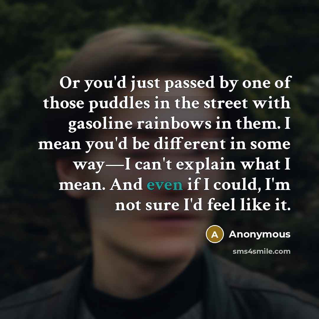 “Or you'd just passed by one of those puddles in the street with gasoline rainbows in them. I mean you'd be different in some way—I can't explain what I mean. And even if I could, I'm not sure I'd feel like it.” quote by Anonymous