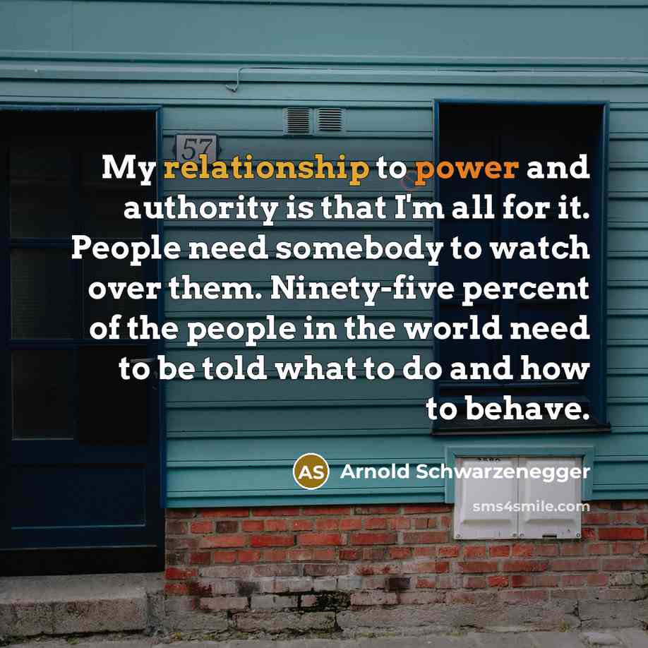 “My relationship to power and authority is that I'm all for it. People need somebody to watch over them. Ninety-five percent of the people in the world need to be told what to do and how to behave.” quote by Arnold Schwarzenegger