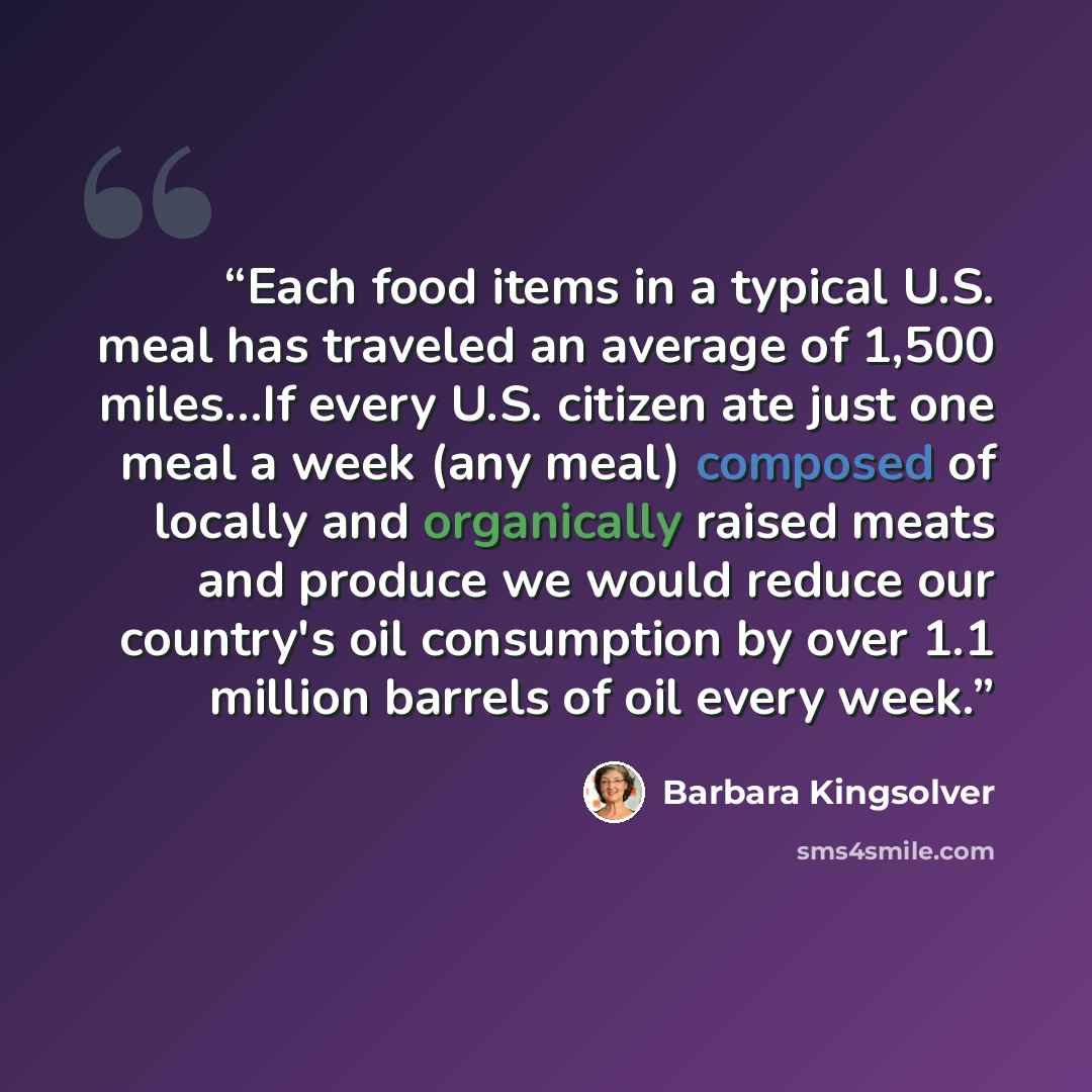 “Each food items in a typical U.S. meal has traveled an average of 1,500 miles…If every U.S. citizen ate just one meal a week (any meal) composed of locally and organically raised meats and produce we would reduce our country's oil consumption by over 1.1 million barrels of oil every week.” quote by Barbara Kingsolver