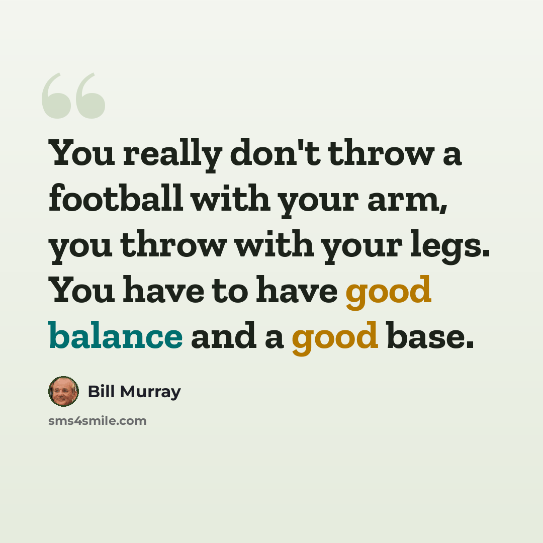 “You really don't throw a football with your arm, you throw with your legs. You have to have good balance and a good base.” quote by Bill Murray
