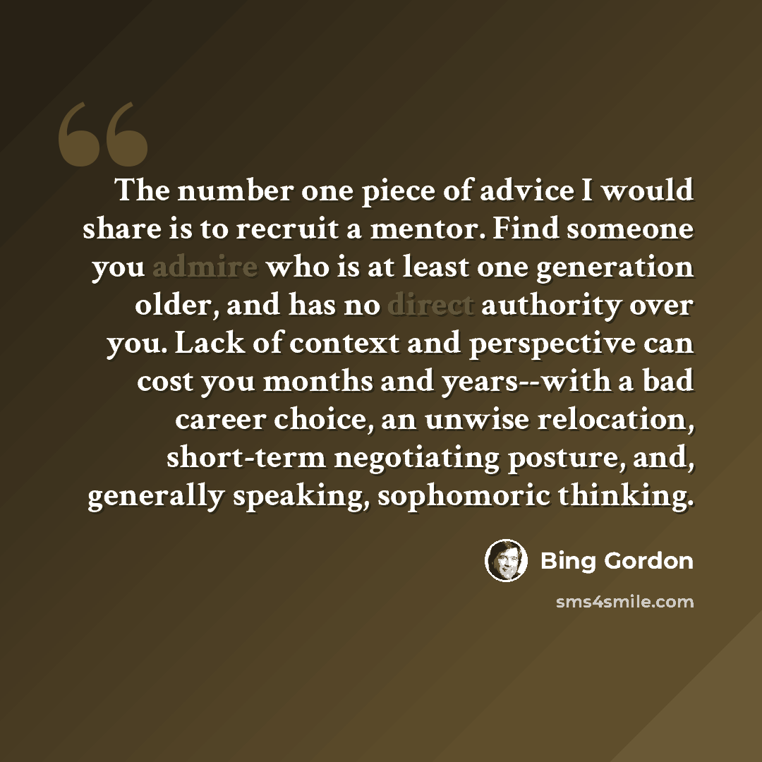 “The number one piece of advice I would share is to recruit a mentor. Find someone you admire who is at least one generation older, and has no direct authority over you. Lack of context and perspective can cost you months and years--with a bad career choice, an unwise relocation, short-term…” quote by Bing Gordon