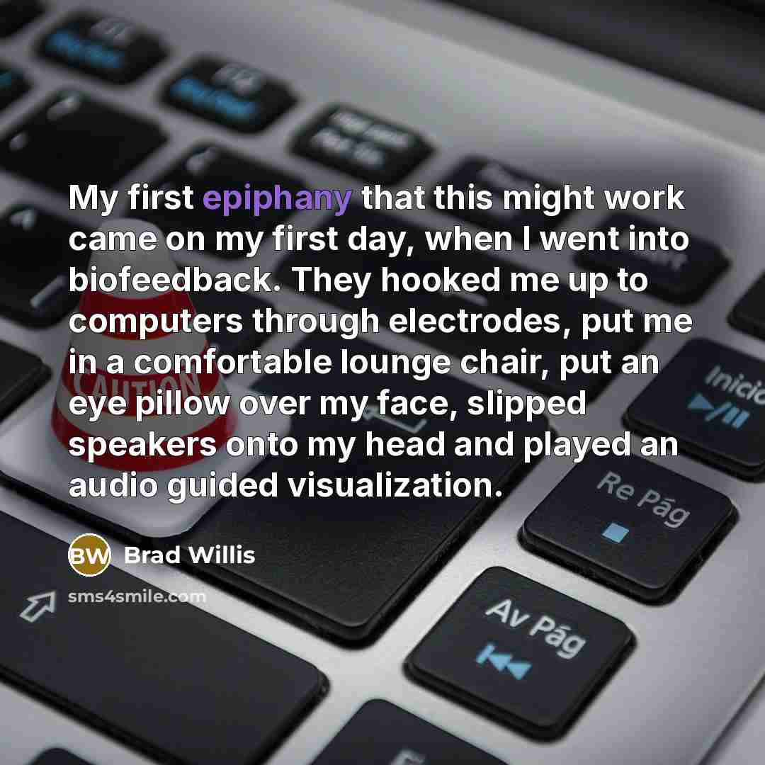 “My first epiphany that this might work came on my first day, when I went into biofeedback. They hooked me up to computers through electrodes, put me in a comfortable lounge chair, put an eye pillow over my face, slipped speakers onto my head and played an audio guided visualization.” quote by Brad Willis