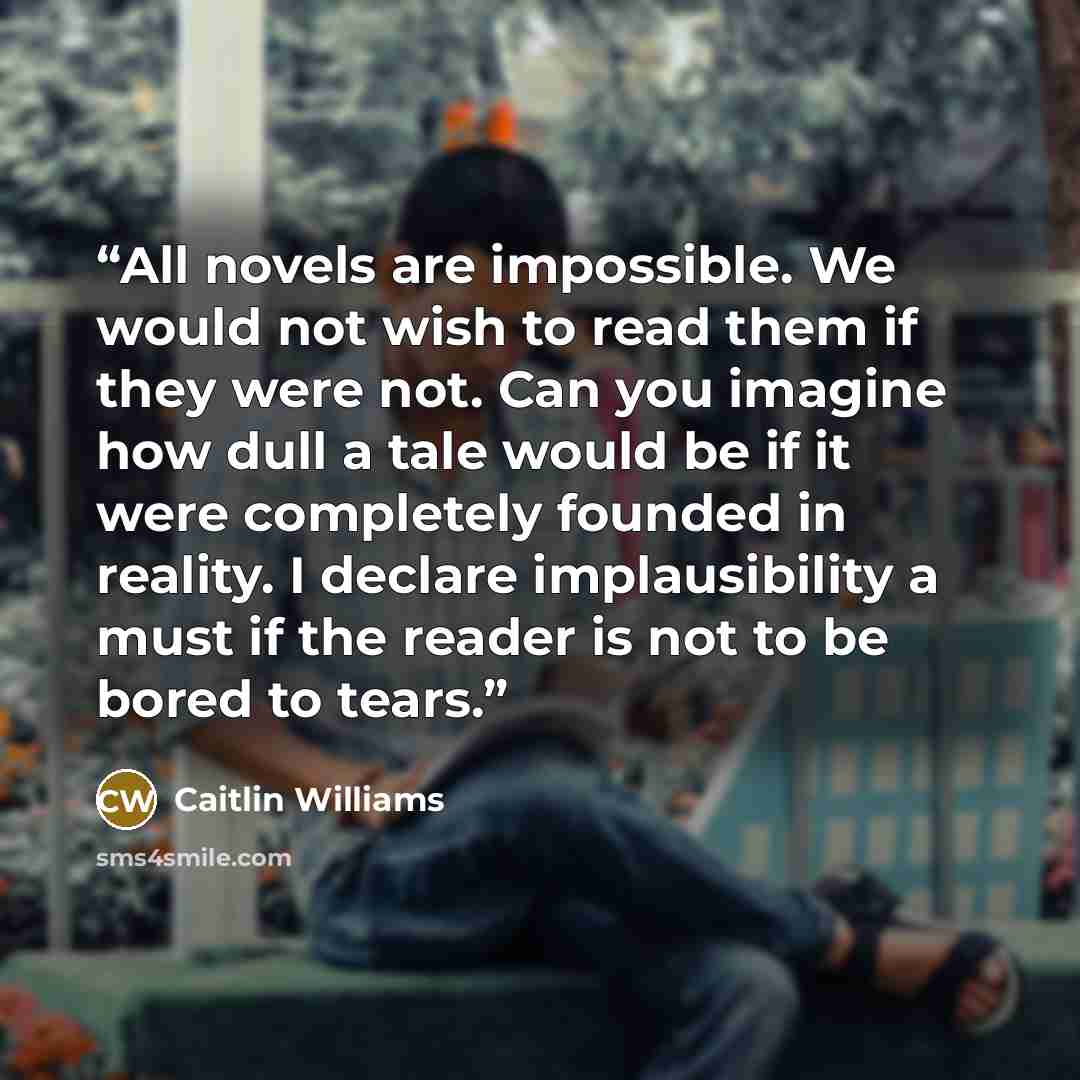 “All novels are impossible. We would not wish to read them if they were not. Can you imagine how dull a tale would be if it were completely founded in reality. I declare implausibility a must if the reader is not to be bored to tears.” quote by Caitlin Williams