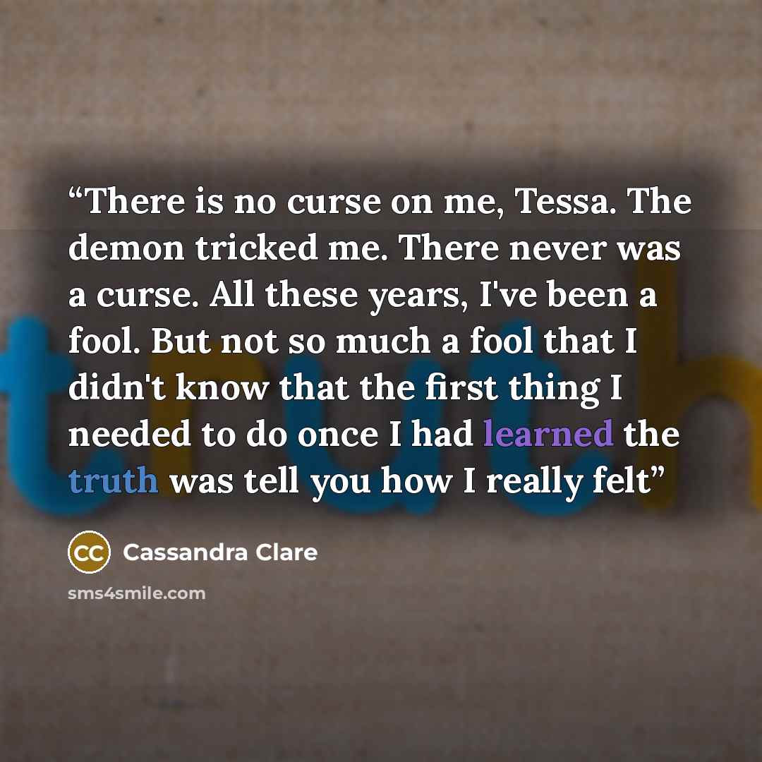 “There is no curse on me, Tessa. The demon tricked me. There never was a curse. All these years, I've been a fool. But not so much a fool that I didn't know that the first thing I needed to do once I had learned the truth was tell you how I really felt” quote by Cassandra Clare