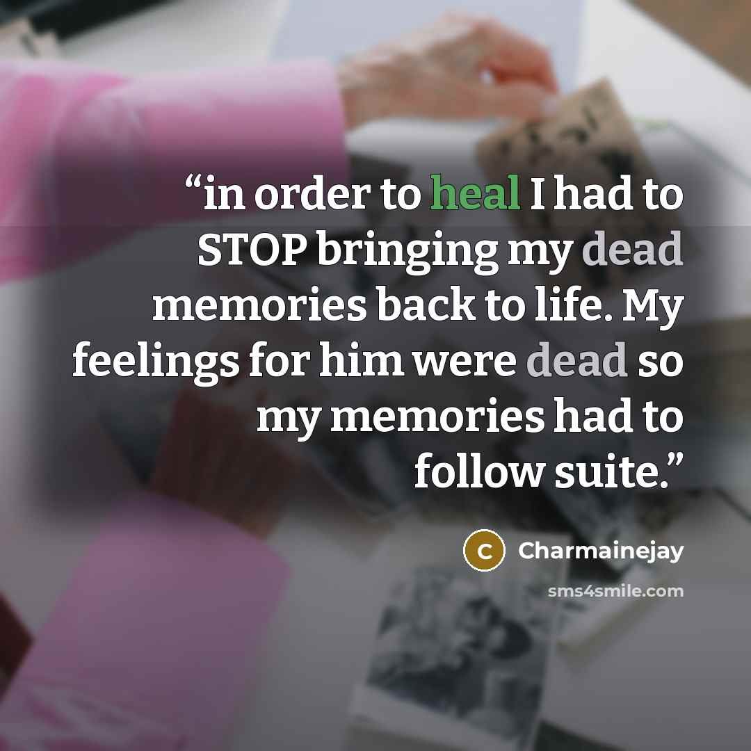 “in order to heal I had to STOP bringing my dead memories back to life. My feelings for him were dead so my memories had to follow suite.” quote by Charmainejay