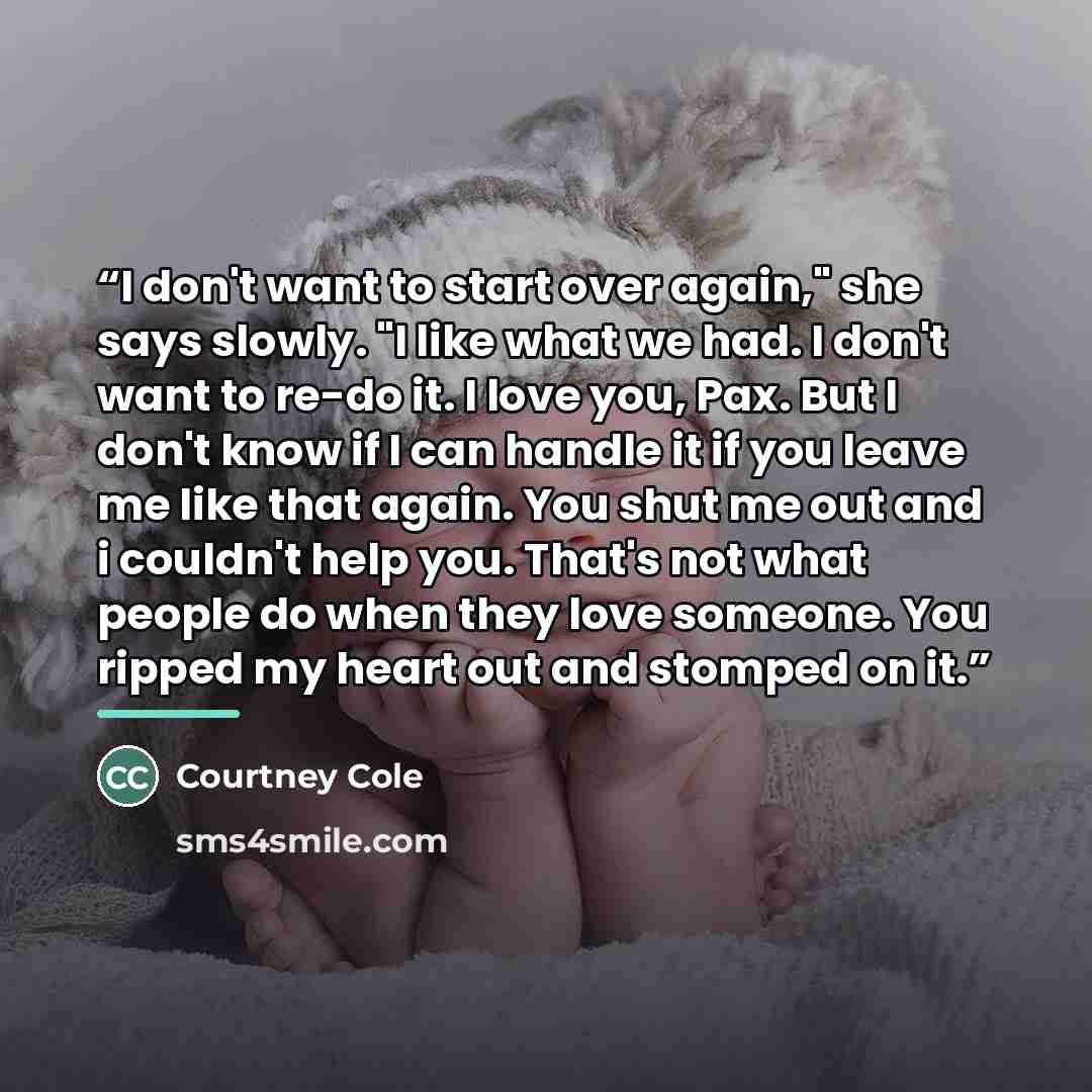 “I don't want to start over again," she says slowly. "I like what we had. I don't want to re-do it. I love you, Pax. But I don't know if I can handle it if you leave me like that again. You shut me out and i couldn't help you. That's not what people do when they love someone. You ripped my heart…” quote by Courtney Cole