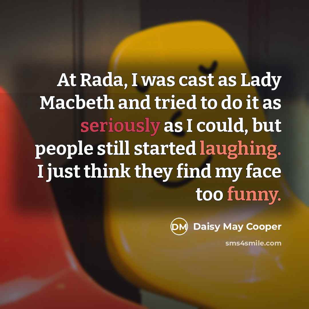“At Rada, I was cast as Lady Macbeth and tried to do it as seriously as I could, but people still started laughing. I just think they find my face too funny.” quote by Daisy May Cooper